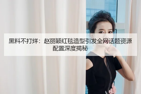 黑料不打烊：赵丽颖红毯造型引发全网话题资源配置深度揭秘